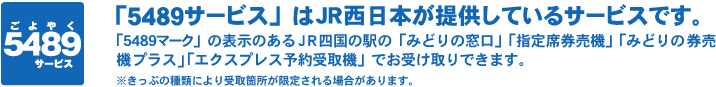 「5489サービス」はJR西日本が提供しているサービスです。「5489マーク」の表示のあるJR四国の駅の「みどりの窓口」「指定席券売機」「みどりの券売機プラス」「エクスプレス予約受取機」でお受け取りできます。※きっぷの種類により受取箇所が限定される場合があります。